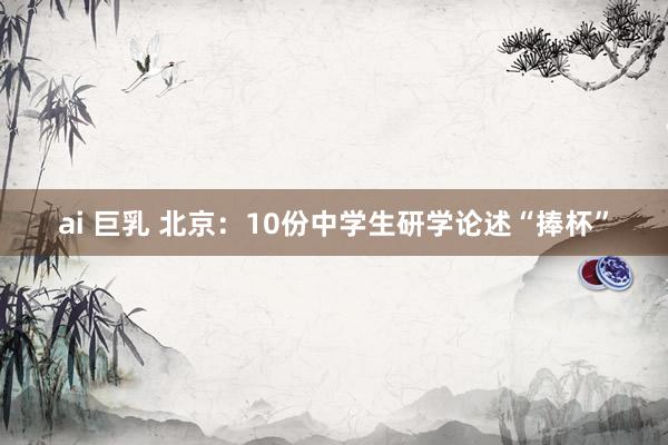 ai 巨乳 北京：10份中学生研学论述“捧杯”