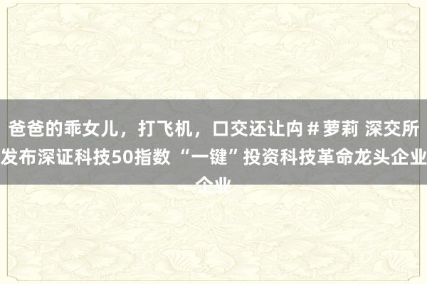 爸爸的乖女儿，打飞机，口交还让禸＃萝莉 深交所发布深证科技50指数 “一键”投资科技革命龙头企业
