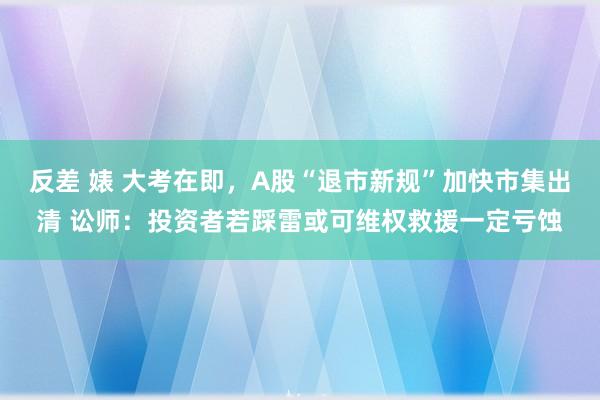 反差 婊 大考在即，A股“退市新规”加快市集出清 讼师：投资者若踩雷或可维权救援一定亏蚀