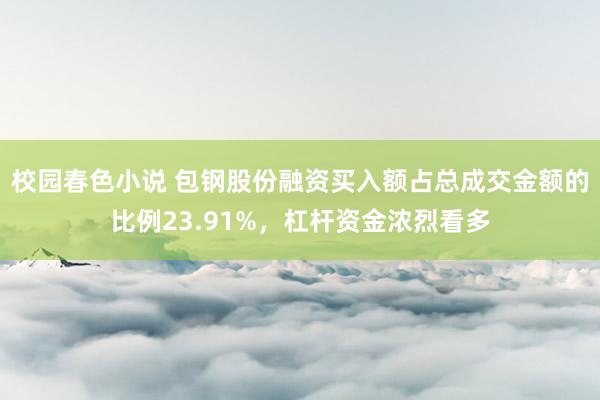校园春色小说 包钢股份融资买入额占总成交金额的比例23.91%，杠杆资金浓烈看多