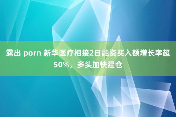 露出 porn 新华医疗相接2日融资买入额增长率超50%，多头加快建仓