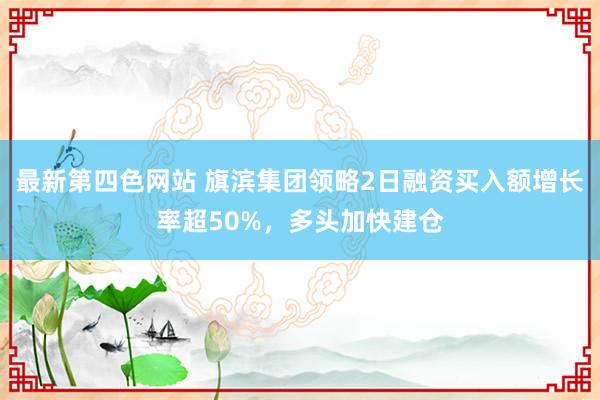 最新第四色网站 旗滨集团领略2日融资买入额增长率超50%，多头加快建仓