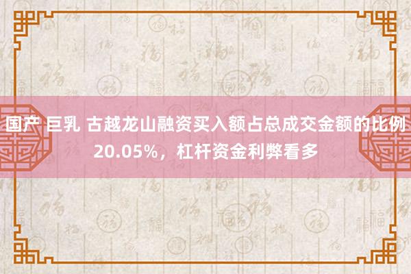 国产 巨乳 古越龙山融资买入额占总成交金额的比例20.05%，杠杆资金利弊看多