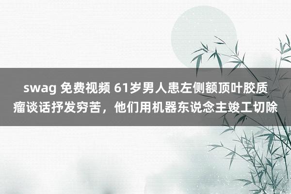 swag 免费视频 61岁男人患左侧额顶叶胶质瘤谈话抒发穷苦，他们用机器东说念主竣工切除