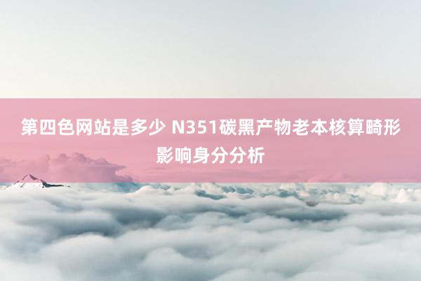 第四色网站是多少 N351碳黑产物老本核算畸形影响身分分析