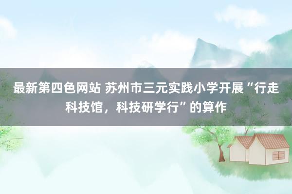 最新第四色网站 苏州市三元实践小学开展“行走科技馆，科技研学行”的算作