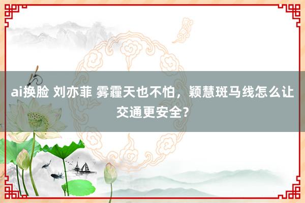ai换脸 刘亦菲 雾霾天也不怕，颖慧斑马线怎么让交通更安全？