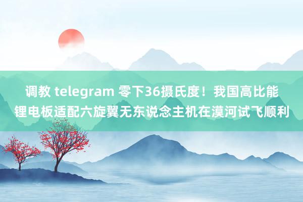 调教 telegram 零下36摄氏度！我国高比能锂电板适配六旋翼无东说念主机在漠河试飞顺利