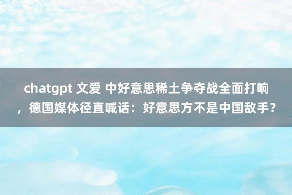 chatgpt 文爱 中好意思稀土争夺战全面打响，德国媒体径直喊话：好意思方不是中国敌手？