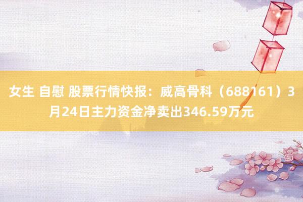 女生 自慰 股票行情快报：威高骨科（688161）3月24日主力资金净卖出346.59万元