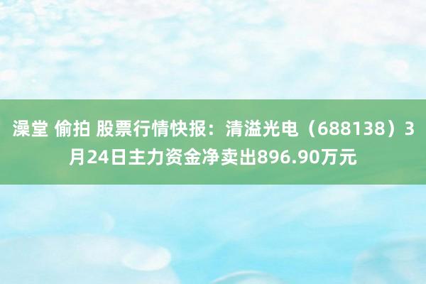 澡堂 偷拍 股票行情快报：清溢光电（688138）3月24日主力资金净卖出896.90万元