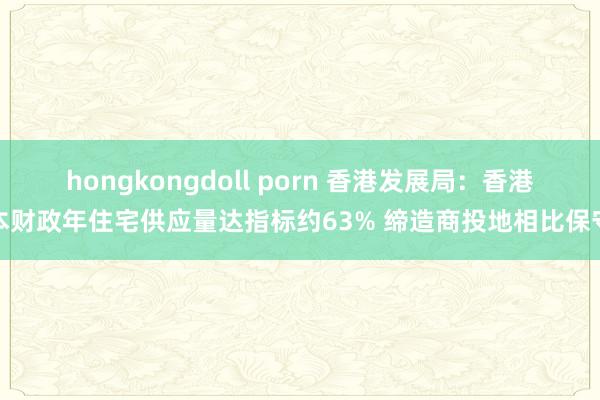 hongkongdoll porn 香港发展局：香港本财政年住宅供应量达指标约63% 缔造商投地相比保守