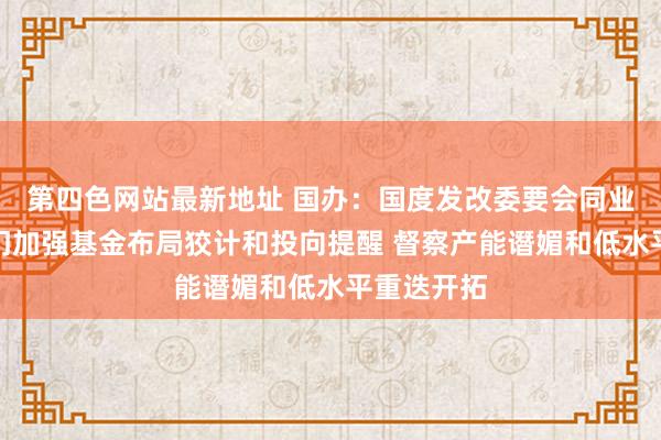 第四色网站最新地址 国办：国度发改委要会同业业专揽部门加强基金布局狡计和投向提醒 督察产能谮媚和低水平重迭开拓