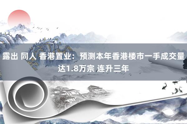 露出 同人 香港置业：预测本年香港楼市一手成交量达1.8万宗 连升三年