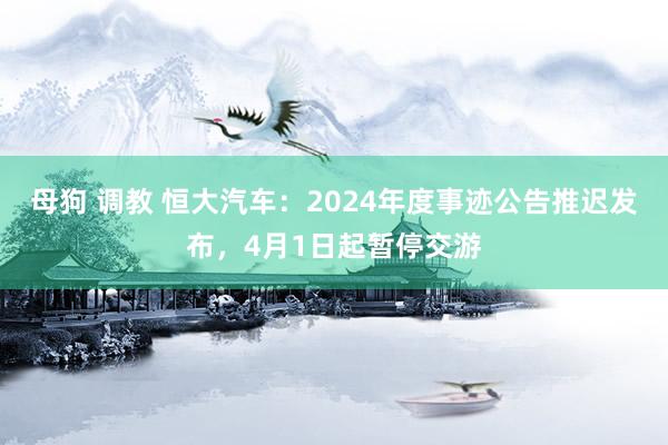 母狗 调教 恒大汽车：2024年度事迹公告推迟发布，4月1日起暂停交游