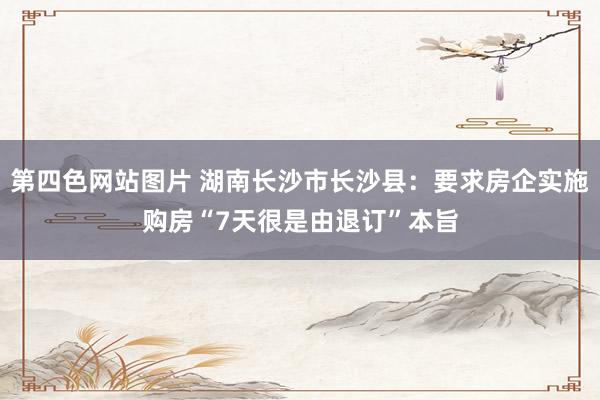 第四色网站图片 湖南长沙市长沙县：要求房企实施购房“7天很是由退订”本旨