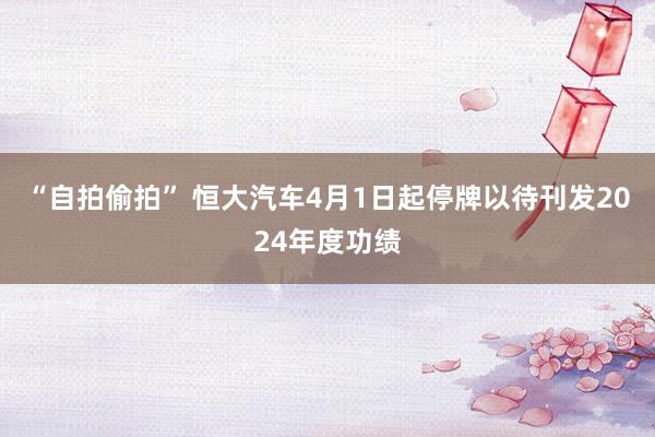 “自拍偷拍” 恒大汽车4月1日起停牌以待刊发2024年度功绩