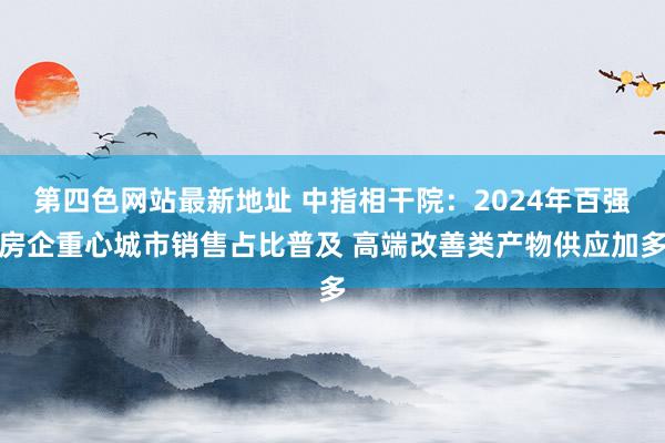第四色网站最新地址 中指相干院：2024年百强房企重心城市销售占比普及 高端改善类产物供应加多