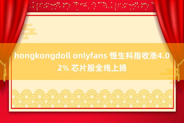 hongkongdoll onlyfans 恒生科指收涨4.02% 芯片股全线上扬