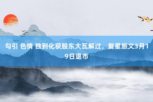 勾引 色情 独到化获股东大瓦解过，复星旅文3月19日退市