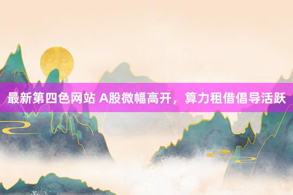 最新第四色网站 A股微幅高开，算力租借倡导活跃