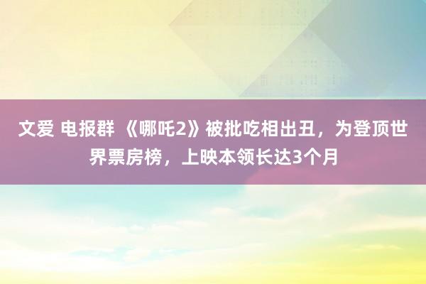 文爱 电报群 《哪吒2》被批吃相出丑，为登顶世界票房榜，上映本领长达3个月
