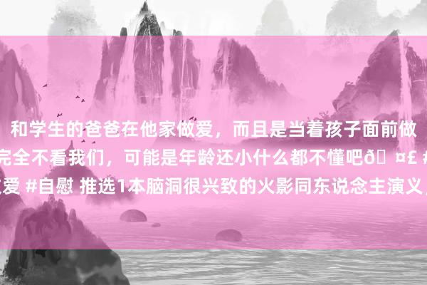 和学生的爸爸在他家做爱，而且是当着孩子面前做爱，太刺激了，孩子完全不看我们，可能是年龄还小什么都不懂吧🤣 #同城 #文爱 #自慰 推选1本脑洞很兴致的火影同东说念主演义，景色已达成，字数210万字傍边