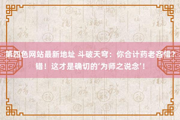 第四色网站最新地址 斗破天穹：你合计药老吝惜？错！这才是确切的‘为师之说念’！