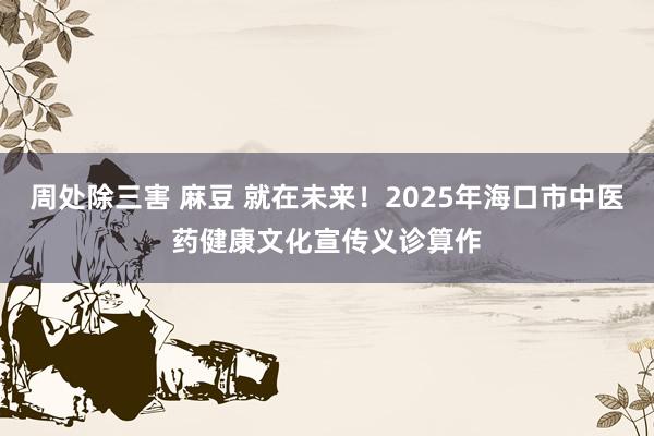 周处除三害 麻豆 就在未来！2025年海口市中医药健康文化宣传义诊算作