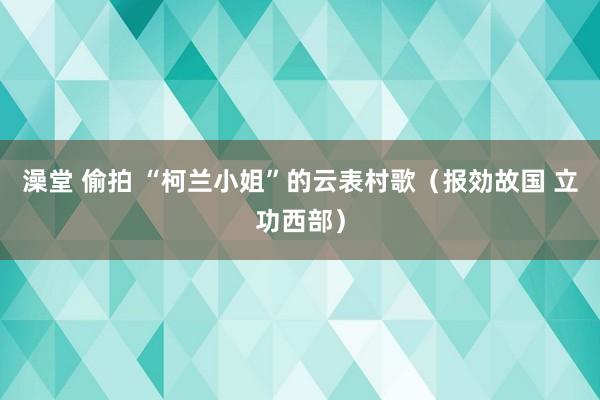 澡堂 偷拍 “柯兰小姐”的云表村歌（报効故国 立功西部）