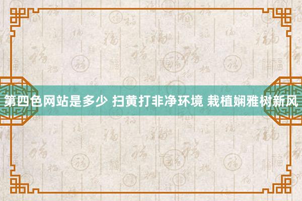 第四色网站是多少 扫黄打非净环境 栽植娴雅树新风