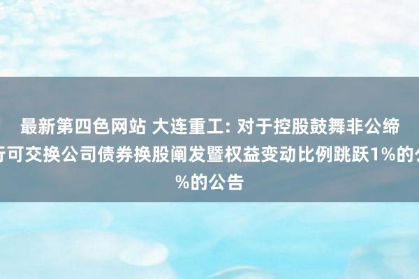 最新第四色网站 大连重工: 对于控股鼓舞非公缔造行可交换公司债券换股阐发暨权益变动比例跳跃1%的公告
