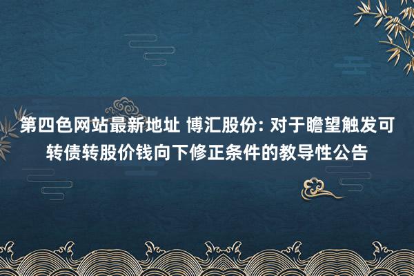 第四色网站最新地址 博汇股份: 对于瞻望触发可转债转股价钱向下修正条件的教导性公告