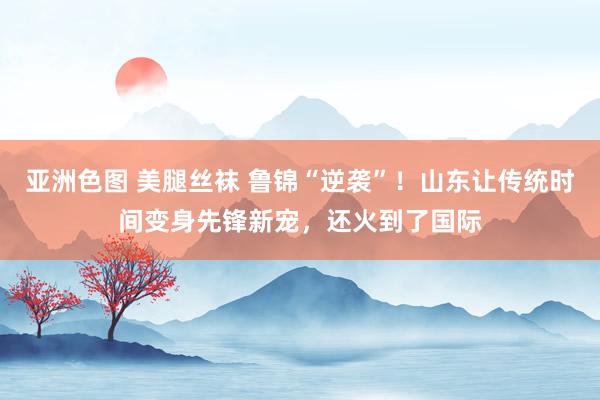 亚洲色图 美腿丝袜 鲁锦“逆袭”！山东让传统时间变身先锋新宠，还火到了国际