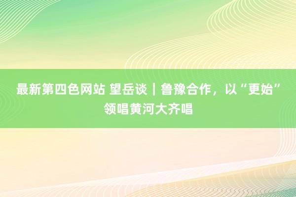 最新第四色网站 望岳谈｜鲁豫合作，以“更始”领唱黄河大齐唱