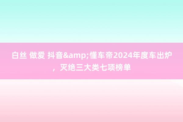 白丝 做爱 抖音&懂车帝2024年度车出炉，灭绝三大类七项榜单