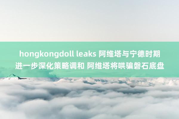 hongkongdoll leaks 阿维塔与宁德时期进一步深化策略调和 阿维塔将哄骗磐石底盘