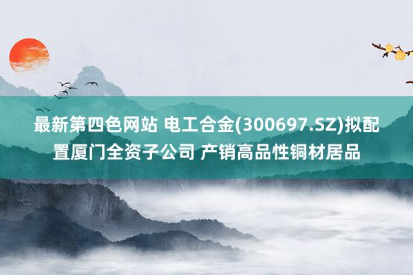 最新第四色网站 电工合金(300697.SZ)拟配置厦门全资子公司 产销高品性铜材居品