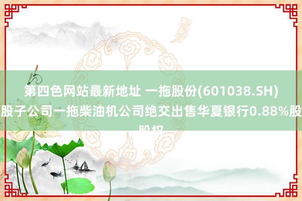 第四色网站最新地址 一拖股份(601038.SH)控股子公司一拖柴油机公司绝交出售华夏银行0.88%股权