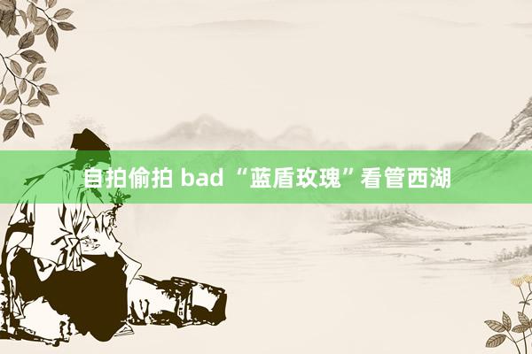 自拍偷拍 bad “蓝盾玫瑰”看管西湖