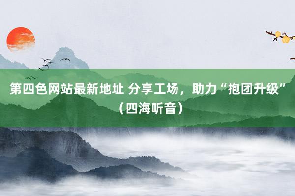 第四色网站最新地址 分享工场，助力“抱团升级”（四海听音）
