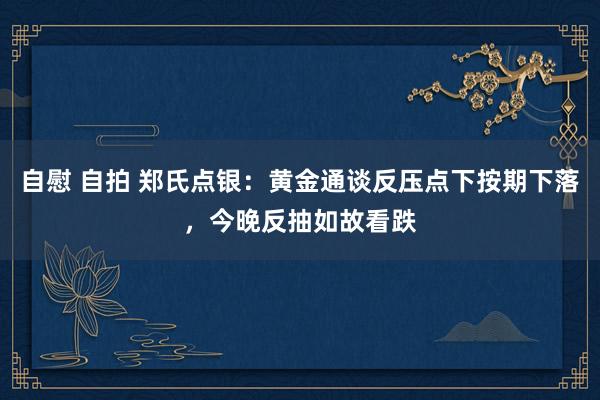 自慰 自拍 郑氏点银：黄金通谈反压点下按期下落，今晚反抽如故看跌