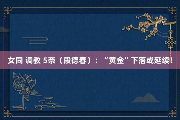 女同 调教 5奈（段德春）：“黄金”下落或延续！