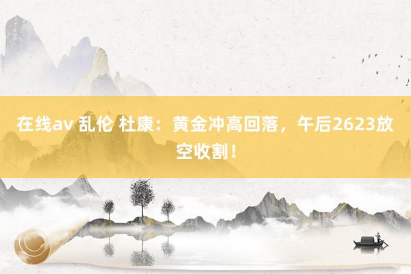 在线av 乱伦 杜康：黄金冲高回落，午后2623放空收割！