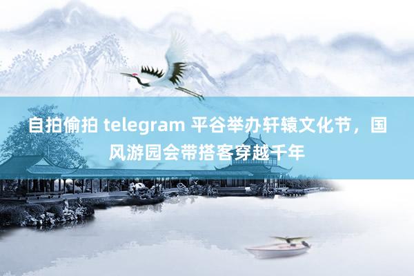自拍偷拍 telegram 平谷举办轩辕文化节，国风游园会带搭客穿越千年