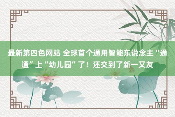 最新第四色网站 全球首个通用智能东说念主“通通”上“幼儿园”了！还交到了新一又友