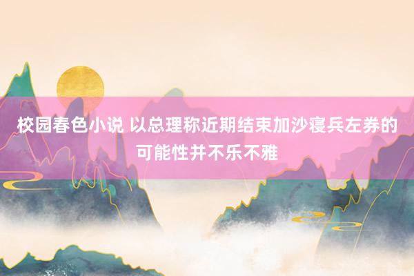 校园春色小说 以总理称近期结束加沙寝兵左券的可能性并不乐不雅