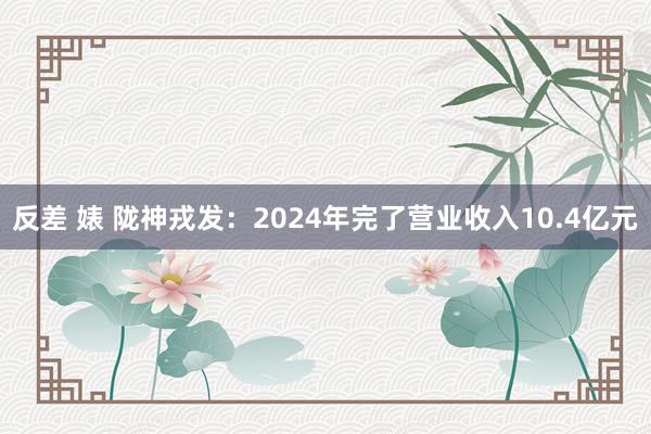 反差 婊 陇神戎发：2024年完了营业收入10.4亿元