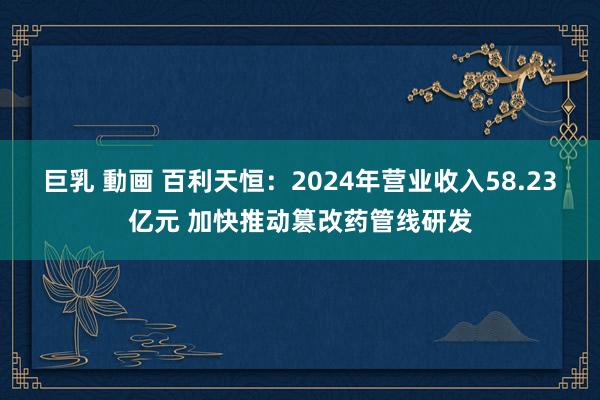 巨乳 動画 百利天恒：2024年营业收入58.23亿元 加快推动篡改药管线研发