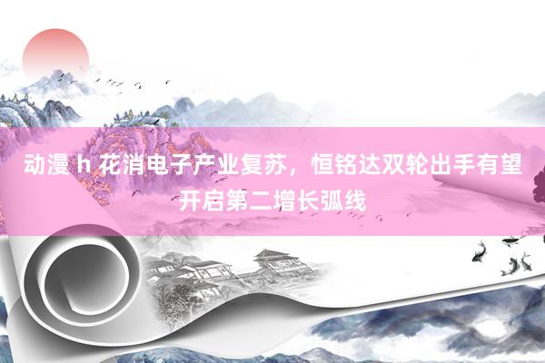 动漫 h 花消电子产业复苏，恒铭达双轮出手有望开启第二增长弧线